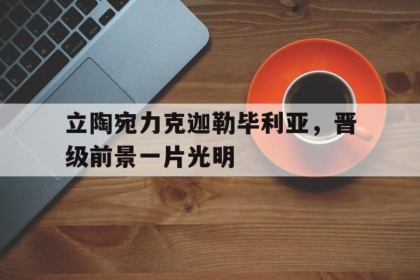 AG视讯app-立陶宛力克迦勒毕利亚，晋级前景一片光明