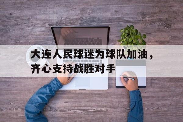 AG真人官方入口-包含大连人民球迷为球队加油，齐心支持战胜对手的词条